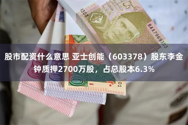 股市配资什么意思 亚士创能（603378）股东李金钟质押2700万股，占总股本6.3%