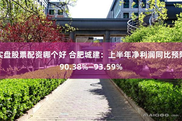 实盘股票配资哪个好 合肥城建：上半年净利润同比预降90.38%—93.59%