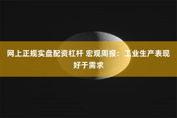 网上正规实盘配资杠杆 宏观周报：工业生产表现好于需求