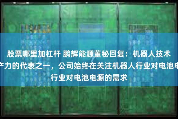 股票哪里加杠杆 鹏辉能源董秘回复：机器人技术为新质生产力的代表之一，公司始终在关注机器人行业对电池电源的需求