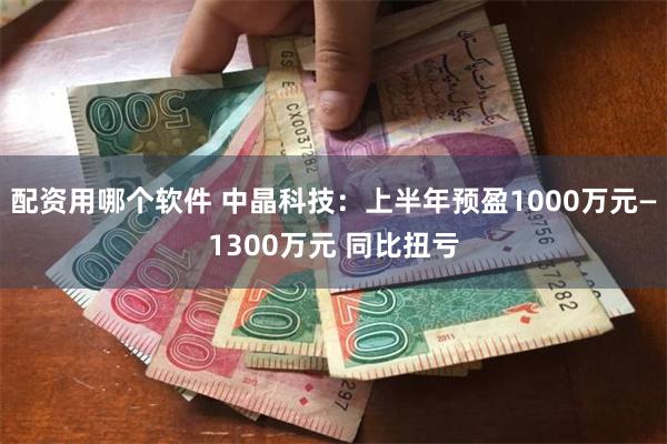 配资用哪个软件 中晶科技：上半年预盈1000万元—1300万元 同比扭亏