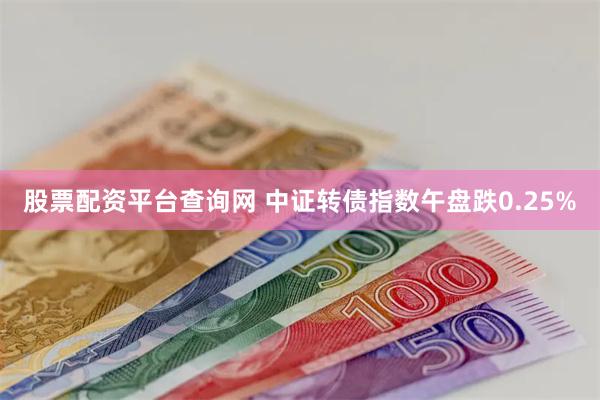 股票配资平台查询网 中证转债指数午盘跌0.25%