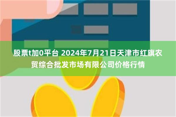 股票t加0平台 2024年7月21日天津市红旗农贸综合批发市场有限公司价格行情