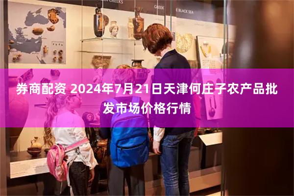 券商配资 2024年7月21日天津何庄子农产品批发市场价格行情