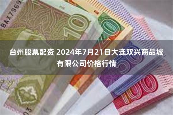 台州股票配资 2024年7月21日大连双兴商品城有限公司价格行情