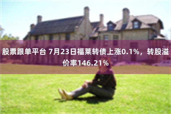 股票跟单平台 7月23日福莱转债上涨0.1%，转股溢价率146.21%