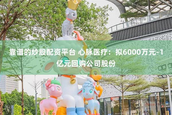 靠谱的炒股配资平台 心脉医疗：拟6000万元-1亿元回购公司股份