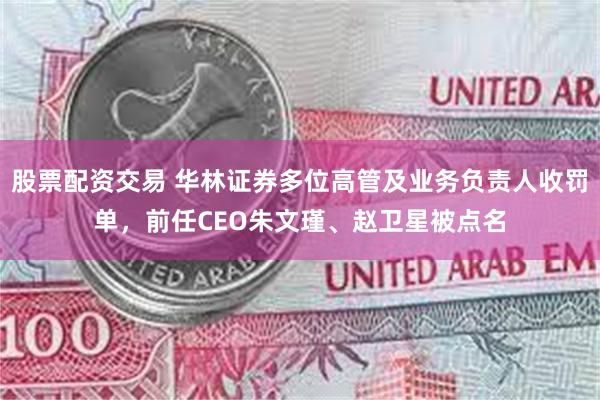 股票配资交易 华林证券多位高管及业务负责人收罚单，前任CEO朱文瑾、赵卫星被点名