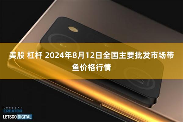 美股 杠杆 2024年8月12日全国主要批发市场带鱼价格行情