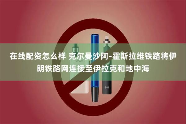 在线配资怎么样 克尔曼沙阿-霍斯拉维铁路将伊朗铁路网连接至伊拉克和地中海