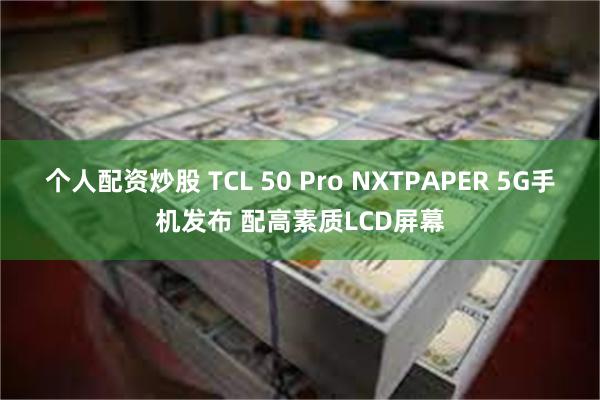 个人配资炒股 TCL 50 Pro NXTPAPER 5G手机发布 配高素质LCD屏幕