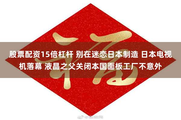 股票配资15倍杠杆 别在迷恋日本制造 日本电视机落幕 液晶之父关闭本国面板工厂不意外