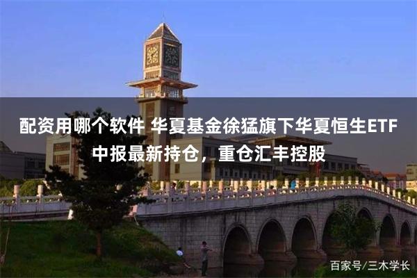 配资用哪个软件 华夏基金徐猛旗下华夏恒生ETF中报最新持仓，重仓汇丰控股