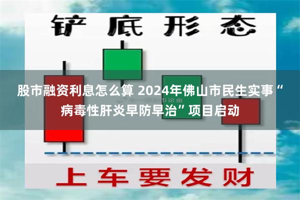 股市融资利息怎么算 2024年佛山市民生实事“病毒性肝炎早防早治”项目启动