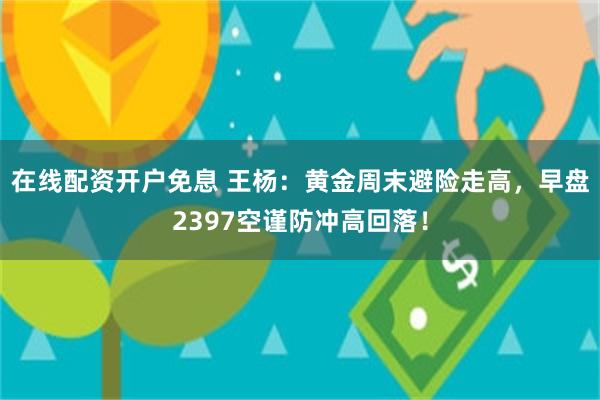 在线配资开户免息 王杨：黄金周末避险走高，早盘2397空谨防冲高回落！