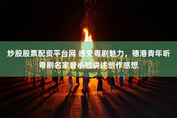 炒股股票配资平台网 感受粤剧魅力，穗港青年听粤剧名家曾小敏讲述创作感想