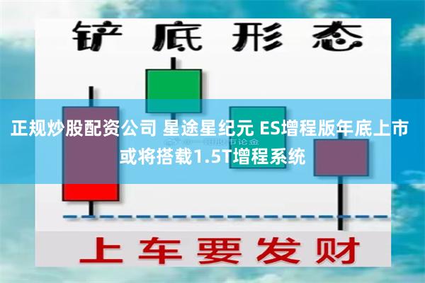 正规炒股配资公司 星途星纪元 ES增程版年底上市 或将搭载1.5T增程系统