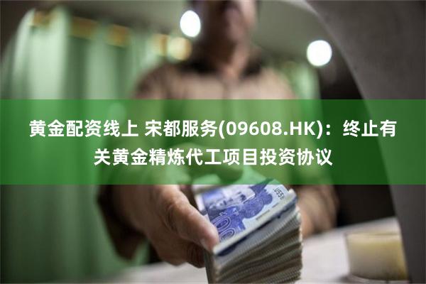 黄金配资线上 宋都服务(09608.HK)：终止有关黄金精炼代工项目投资协议