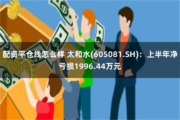 配资平仓线怎么样 太和水(605081.SH)：上半年净亏损1996.44万元