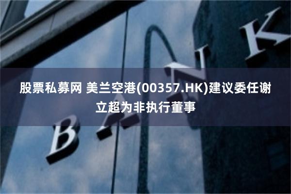 股票私募网 美兰空港(00357.HK)建议委任谢立超为非执行董事