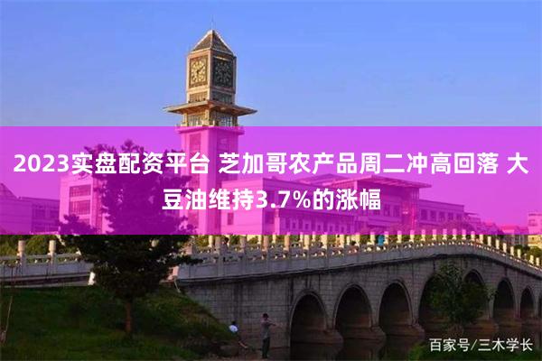 2023实盘配资平台 芝加哥农产品周二冲高回落 大豆油维持3.7%的涨幅