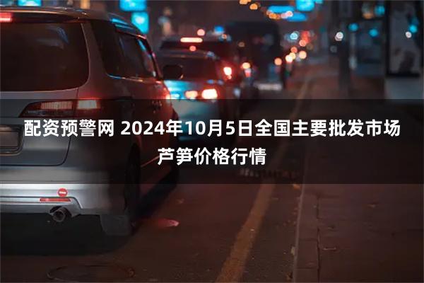 配资预警网 2024年10月5日全国主要批发市场芦笋价格行情