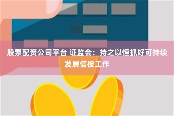 股票配资公司平台 证监会：持之以恒抓好可持续发展信披工作