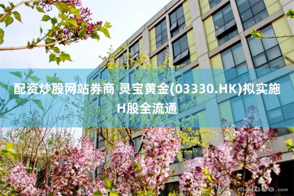 配资炒股网站券商 灵宝黄金(03330.HK)拟实施H股全流通