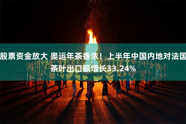 股票资金放大 奥运年茶香浓！上半年中国内地对法国茶叶出口额增长33.24%