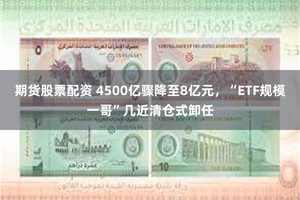 期货股票配资 4500亿骤降至8亿元，“ETF规模一哥”几近清仓式卸任