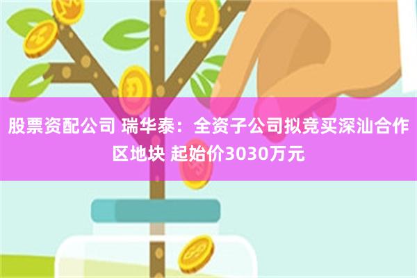 股票资配公司 瑞华泰：全资子公司拟竞买深汕合作区地块 起始价3030万元