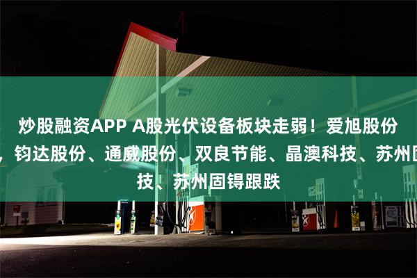 炒股融资APP A股光伏设备板块走弱！爱旭股份跌超5%，钧达股份、通威股份、双良节能、晶澳科技、苏州固锝跟跌