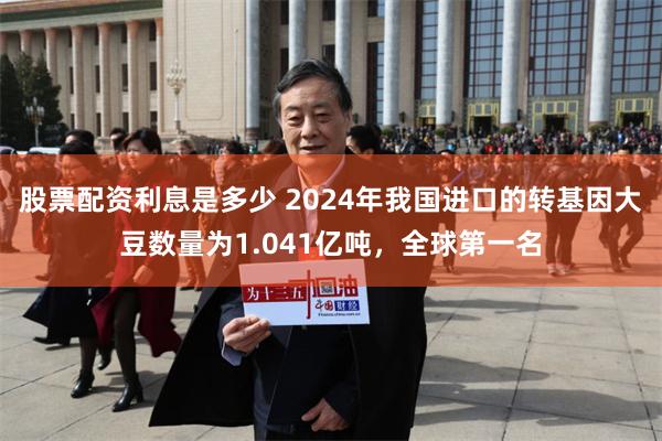 股票配资利息是多少 2024年我国进口的转基因大豆数量为1.041亿吨，全球第一名