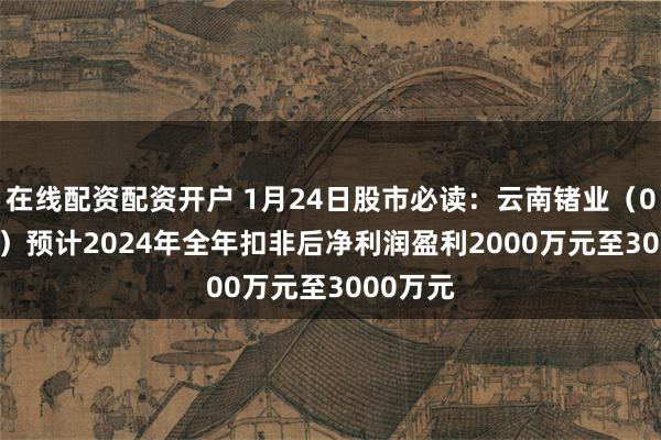 在线配资配资开户 1月24日股市必读：云南锗业（002428）预计2024年全年扣非后净利润盈利2000万元至3000万元