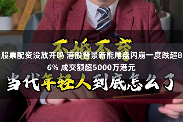 股票配资没放开吗 港股晋景新能尾盘闪崩一度跌超86% 成交额超5000万港元