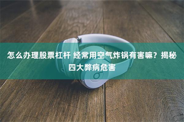 怎么办理股票杠杆 经常用空气炸锅有害嘛？揭秘四大弊病危害