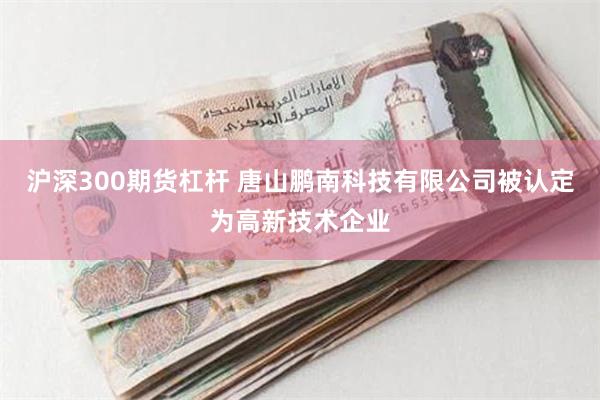 沪深300期货杠杆 唐山鹏南科技有限公司被认定为高新技术企业