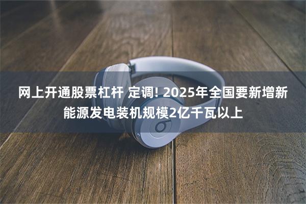 网上开通股票杠杆 定调! 2025年全国要新增新能源发电装机规模2亿千瓦以上