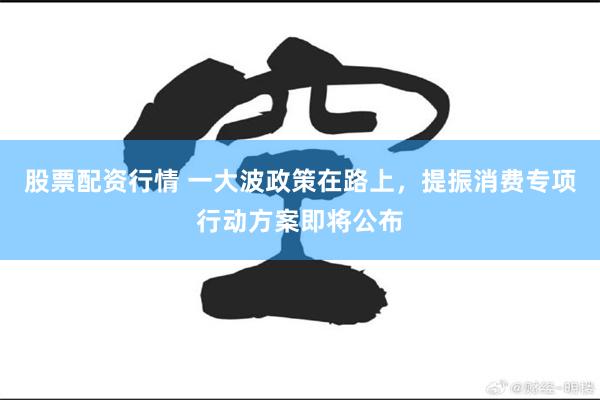 股票配资行情 一大波政策在路上，提振消费专项行动方案即将公布