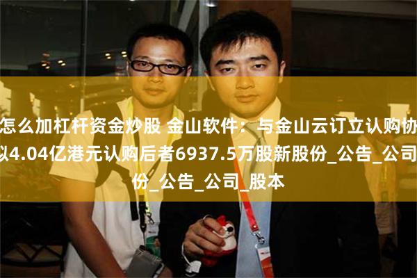 怎么加杠杆资金炒股 金山软件：与金山云订立认购协议，拟4.04亿港元认购后者6937.5万股新股份_公告_公司_股本