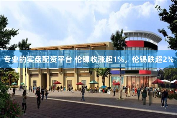专业的实盘配资平台 伦镍收涨超1%，伦锡跌超2%