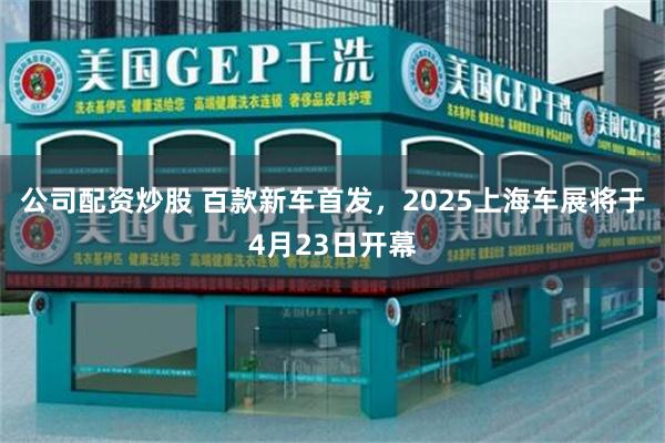 公司配资炒股 百款新车首发，2025上海车展将于4月23日开幕