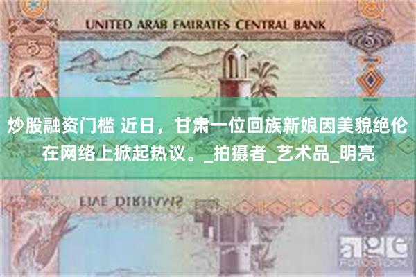 炒股融资门槛 近日，甘肃一位回族新娘因美貌绝伦在网络上掀起热议。_拍摄者_艺术品_明亮