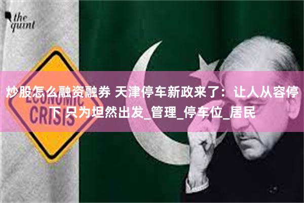 炒股怎么融资融券 天津停车新政来了：让人从容停下 只为坦然出发_管理_停车位_居民