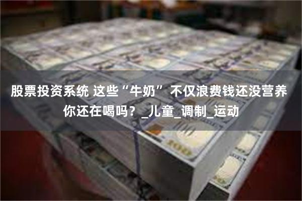 股票投资系统 这些“牛奶” 不仅浪费钱还没营养 你还在喝吗？_儿童_调制_运动