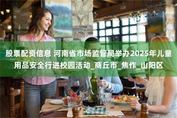 股票配资信息 河南省市场监管局举办2025年儿童用品安全行进校园活动_商丘市_焦作_山阳区