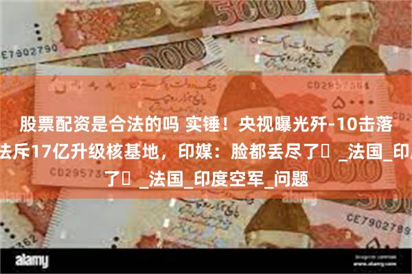 股票配资是合法的吗 实锤！央视曝光歼-10击落阵风画面，法斥17亿升级核基地，印媒：脸都丢尽了​_法国_印度空军_问题