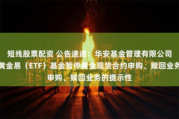 短线股票配资 公告速递：华安基金管理有限公司关于华安黄金易（ETF）基金暂停黄金现货合约申购、赎回业务的提示性