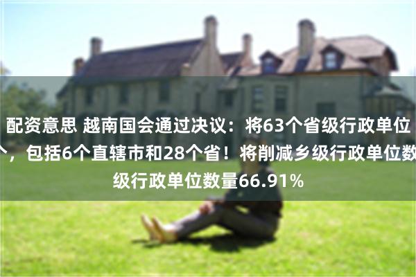配资意思 越南国会通过决议：将63个省级行政单位精简至34个，包括6个直辖市和28个省！将削减乡级行政单位数量66.91%