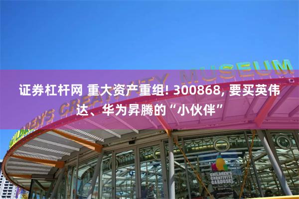 证券杠杆网 重大资产重组! 300868, 要买英伟达、华为昇腾的“小伙伴”